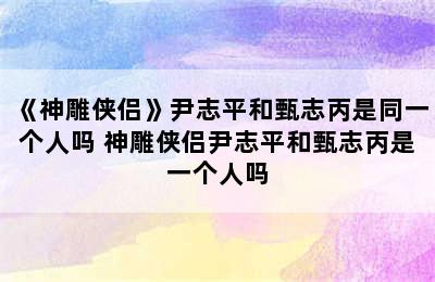 《神雕侠侣》尹志平和甄志丙是同一个人吗 神雕侠侣尹志平和甄志丙是一个人吗